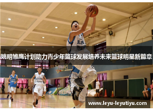 姚明雏鹰计划助力青少年篮球发展培养未来篮球明星新篇章