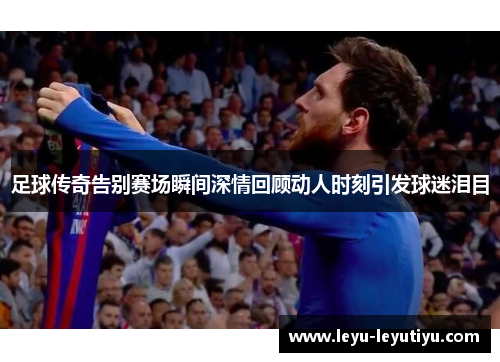 足球传奇告别赛场瞬间深情回顾动人时刻引发球迷泪目
