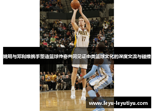 姚明与邓利维携手塑造篮球传奇共同见证中美篮球文化的深度交流与碰撞