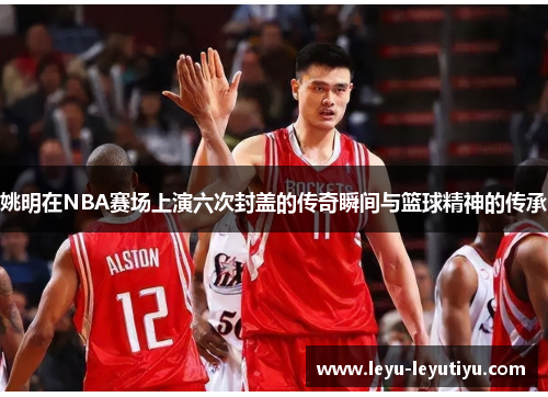 姚明在NBA赛场上演六次封盖的传奇瞬间与篮球精神的传承