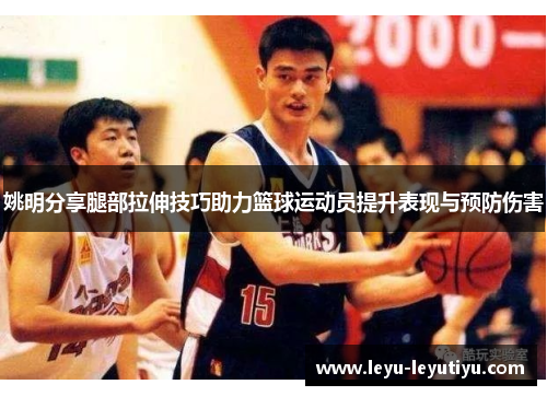 姚明分享腿部拉伸技巧助力篮球运动员提升表现与预防伤害