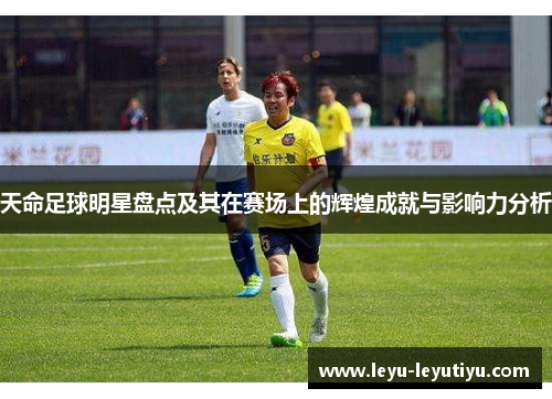 天命足球明星盘点及其在赛场上的辉煌成就与影响力分析