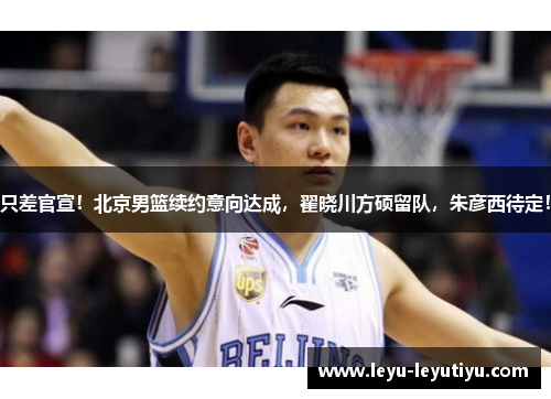 只差官宣！北京男篮续约意向达成，翟晓川方硕留队，朱彦西待定！