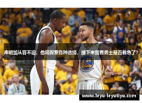 库明加从容不迫，他将探索各种选择，接下来就看勇士是否着急了？